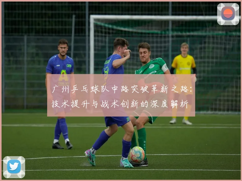 广州乒乓球队中路突破革新之路：技术提升与战术创新的深度解析